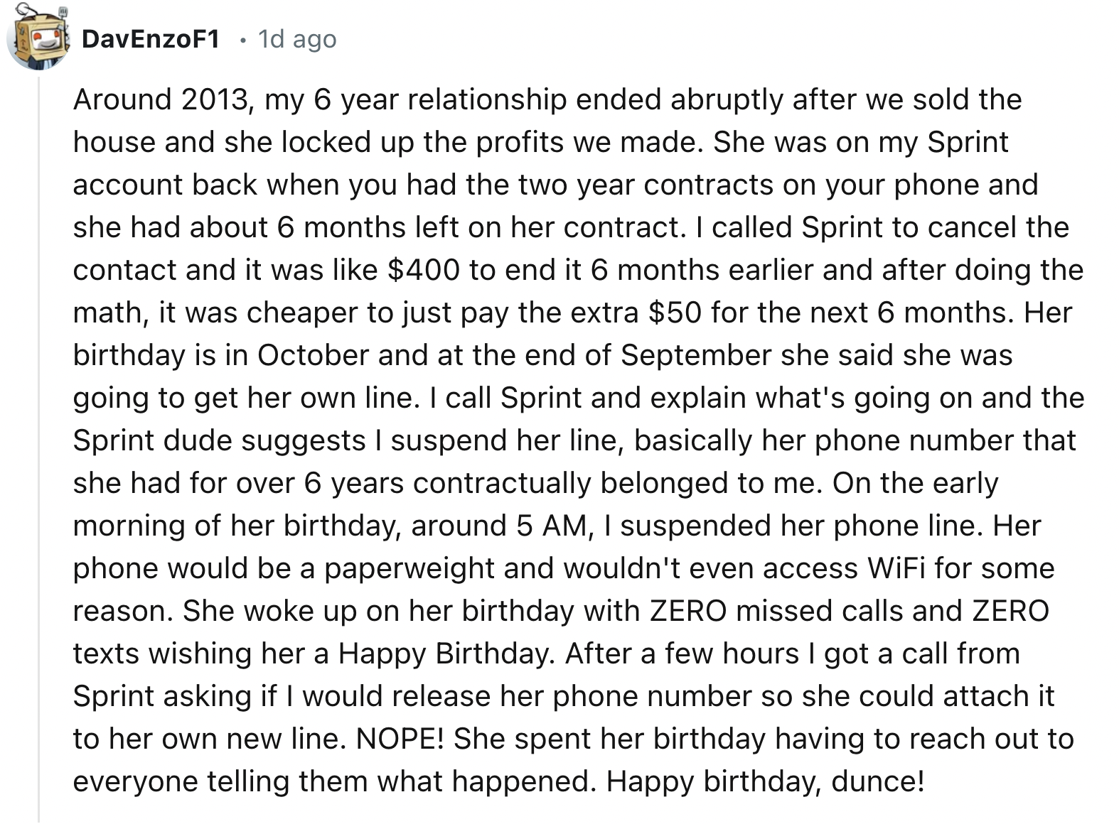 document - DavEnzo F1 1d ago Around 2013, my 6 year relationship ended abruptly after we sold the house and she locked up the profits we made. She was on my Sprint account back when you had the two year contracts on your phone and she had about 6 months l